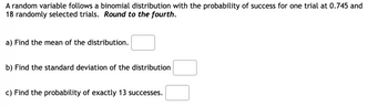 A random variable follows a binomial distribution with the probability of success for one trial at 0.745 and 18 randomly selected trials. *Round to the fourth.*

a) Find the mean of the distribution. [ ]

b) Find the standard deviation of the distribution. [ ]

c) Find the probability of exactly 13 successes. [ ]