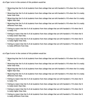 d) A Type I error in the context of this problem would be:
O Rejecting that the % of all students from that college that are left-handed is 11% when the % is really
11%.
O Rejecting that the % of all students from that college that are left-handed is 11% when the % is really
lower than that.
O Rejecting that the % of all students from that college that are left-handed is 11% when the % is really
higher than that.
O Rejecting that the % of all students from that college that are left-handed is 11% when the % is really
different from that.
O Failing to reject that the % of all students from that college that are left-handed is 11% when the %
is really 11%.
O Failing to reject that the % of all students from that college that are left-handed is 11% when the %
is really lower than that.
O Failing to reject that the % of all students from that college that are left-handed is 11% when the %
is really higher than that.
Failing to reject that the % of all students from that college that are left-handed is 11% when the %
is really different from that.
e) A Type II error in the context of this problem would be:
O Rejecting that the % of all students from that college that are left-handed is 11% when the % is really
11%.
O Rejecting that the % of all students from that college that are left-handed is 11% when the % is really
lower than that.
O Rejecting that the % of all students from that college that are left-handed is 11% when the % is really
higher than that.
O Rejecting that the % of all students from that college that are left-handed is 11% when the % is really
different from that.
O Failing to reject that the % of all students from that college that are left-handed is 11% when the %
is really 11%.
O Failing to reject that the % of all students from that college that are left-handed is 11% when the %
is really lower than that.
O Failing to reject that the % of all students from that college that are left-handed is 11% when the %
is really higher than that.
Failing to reject that the % of all students from that college that are left-handed is 11% when the %
is really different from that.