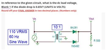 In reference to the given circuit, what is the dc load voltage,
Blank 1 if the diode drop is 0.65V? (UNITS in VOLTS)
Round off your FINAL ANSWER in two decimal places. {Numbers only}
110 VRMS
60 Hz
Sine Wave
Vin
S
10:1
N1
N2
N3
BA281
1N3492
Vout
R 500