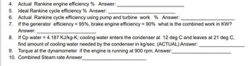 4. Actual Rankine engine efficiency % Answer:
5. Ideal Rankine cycle efficiency % Answer:
6. Actual Rankine cycle efficiency using pump and turbine work % Answer:
7. If the generator efficiency = 95%, brake engine efficiency = 90% what is the combined work in KW?
Answer:
8. If Cp water = 4.187 KJ/kg-K; cooling water enters the condenser at 12 deg C and leaves at 21 deg C,
find amount of cooling water needed by the condenser in kg/sec. (ACTUAL) Answer:
9. Torque at the dynamometer if the engine is running at 900 rpm. Answer:
10. Combined Steam rate Answer
