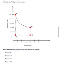 7. Refer to the PV diagram shown below:
300
250
200
B
150
100
C
D
100
150
250
300
Volume (m)
Which of the following processes show work done on the system?
Process BC
Process CB
Process CD
Process DC
Pressure (Pa)
