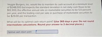 Veggie Burgers, Inc. would like to maintain its cash account at a minimum level
of $248,000 but expects the standard deviation in net daily cash flows to be
$12,300, the effective annual rate on marketable securities to be 5.0 percent
per year, and the trading cost per sale or purchase of marketable securities to
be $29.00 per transaction.
What will be its optimal cash return point? (Use 365 days a year. Do not round
intermediate calculations. Round your answer to 2 decimal places.)
Optimal cash return point