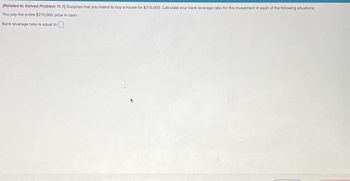 [Related to Solved Problem 11.13 Suppose that you intend to buy a house for $210,000. Calculate your bank leverage ratio for this investment in each of the following situations:
You pay the entire $210,000 price in cash
Bank leverage ratio is equal to