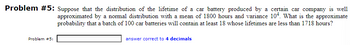 Problem #5: Suppose that the distribution of the lifetime of a car battery produced by a certain car company is well
approximated by a normal distribution with a mean of 1800 hours and variance 104. What is the approximate
probability that a batch of 100 car batteries will contain at least 18 whose lifetimes are less than 1718 hours?
Problem #5:
answer correct to 4 decimals