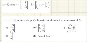 Az = 6, where A =
(A) 7/6
1/6
(D)
0
1
3
b=
x
=
[2].
Compute projcol(A)(b), the projection of b onto the column space of A.
4/√/11
12/√11
-4/√/11
[2/√3]
(B) 2/√3
2/√3
(E) None of these
(C)