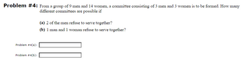 Problem #4: From a group of 9 men and 14 women, a committee consisting of 3 men and 3 women is to be formed. How many
different committees are possible if
Problem #4(a):
Problem #4(b):
(a) 2 of the men refuse to serve together?
(b) 1 man and 1 woman refuse to serve together?