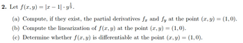 2. Let ƒ(x,y) = |x − 1| · yś.
.
(a) Compute, if they exist, the partial derivatives få and fy at the point (x, y) = (1,0).
(b) Compute the linearization of f(x, y) at the point (x, y) = (1,0).
(c) Determine whether f(x, y) is differentiable at the point (x, y) = (1,0).