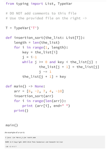 from typing import List, TypeVar
# DO NOT add comments to this file
# Use the provided file on the right ->
T = TypeVar('T')
def insertion_sort (the_list: List[T]):
length len(the_list)
for i in range (1, length):
key = the_list[i]
j = i-1
while j >= 0 and key <the_list[j] :
the list[j+1]
j -= 1
the_list[j]
the_list[j+1] = key
def main() -> None:
arr = [6, -2, 7, 4, -10]
insertion_sort (arr)
for i in range (len (arr)):
print (arr[i], end=" ")
print ()
main()
An example of a run is:
java -jar Mars4_5.jar task4.asn
MARS 4.5 Copyright 2003-2814 Pete Sanderson and Kenneth Vollmar
-18 -2 4 6 7
=