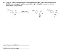 (b) Using the Felkin-Ahn model, predict which diastereomer (H or I) will form preferentially in
the following nucleophilic addition reaction [show all working]. In your answer state the
Bürgi-Dunitz trajectory angle.
H3C.
H3C.
H3C
ОН
ОН
LIAIH4, THF
Ph
+
Ph
Ph
ČH3
CH3
ČH3
H
Major Diastereomer (H or I)
Bürgi-Dunitz trajectory angle
