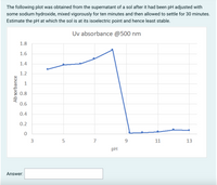 The following plot was obtained from the supernatant of a sol after it had been pH adjusted with
some sodium hydroxide, mixed vigorously for ten minutes and then allowed to settle for 30 minutes.
Estimate the pH at which the sol is at its isoelectric point and hence least stable.
Uv absorbance @500 nm
1.8
1.6
1.4
1.2
1
0.8
0.6
0.4
0.2
3
5
9.
11
13
pH
Answer:
Ab sorbance
