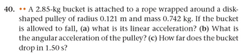 40. A 2.85-kg bucket is attached to a rope wrapped around a disk-
shaped pulley of radius 0.121 m and mass 0.742 kg. If the bucket
is allowed to fall, (a) what is its linear acceleration? (b) What is
the angular acceleration of the pulley? (c) How far does the bucket
drop in 1.50 s?