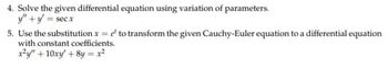 4. Solve the given differential equation using variation of parameters.
y" + y = secx
5. Use the substitution x = e to transform the given Cauchy-Euler equation to a differential equation
with constant coefficients.
x²y" +10xy' + 8y = x²