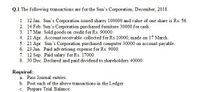 Q.1 The following transactions are for the Sun's Corporation, December, 2018.
1. 12 Jan. Sun's Corporation issued shares 100000 and value of one share is Rs. 56.
2. 14 Feb. Sun's Corporation purchased furniture 30000 for cash.
3. 17 Mar. Sold goods on credit for Rs. 90000.
4. 21 Apr. Account receivable collected for Rs 10000, made on 17 March.
5. 21 Apr Sun's Corporation purchased computer 30000 on account payable.
6. 23 Jun. Paid advertising expense for Rs. 9000.
7. 12 Sep. Paid salary for Rs. 17000
8. 30 Dec. Declared and paid dividend to shareholders 40000.
Required:
a. Pass Journal entries.
b. Post each of the above transactions in the Ledger
c. Prepare Trial Balance.
