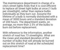 The maintenance department in charge of a
city's street lights finds that it is cost-efficient
to replace all street light bulbs at once (1 bulb
per streetlight), rather than replace bulbs
individually as they burn out. Assume the
lifetime of a bulb is normally distributed with a
mean of 3000 hours and a standard deviation
of 200 hours. The department wants, on
average, no more than 2.5% of the bulbs to
burn out before replacement.
With reference to the information, another
stretch of road has 73 streetlights. What are
the mean and standard deviation of the
number of bulbs that will already be burned
out on this stretch of road at the scheduled
replacement time?
