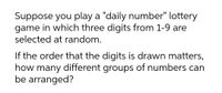 Suppose you play a "daily number" lottery
game in which three digits from 1-9 are
selected at random.
If the order that the digits is drawn matters,
how many different groups of numbers can
be arranged?
