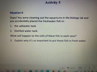 **Activity 5**

**Situation II**

Oops! You were cleaning out the aquariums in the biology lab and you accidentally placed the freshwater fish in:

1. the saltwater tank
2. Distilled water tank

What will happen to the cells of these fish in each case?

3. Explain why it’s so important to put these fish in fresh water.