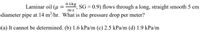 0.1kg
Laminar oil (u
SG = 0.9) flows through a long, straight smooth 5 cm
m.s
diameter pipe at 14 m/hr. What is the pressure drop per meter?
(a) It cannot be determined. (b) 1.6 kPa/m (c) 2.5 kPa/m (d) 1.9 kPa/m
