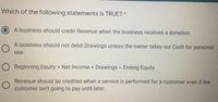 Which of the following statements is TRUE? *
A business should credit Revenue when the business receives a donation.
A business should not debit Drawings unless the owner takes out Cash for personal
use.
O Beginning Equity + Net Income + Drawings = Ending Equity
Revenue should be credited when a service is performed for a customer even if the
customer isn't going to pay until later.
