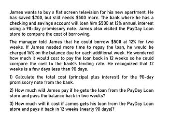 James wants to buy a flat screen television for his new apartment. He
has saved $700, but still needs $500 more. The bank where he has a
checking and savings account will loan him $500 at 12% annual interest
using a 90-day promissory note. James also visited the PayDay Loan
store to compare the cost of borrowing.
The manager told James that he could borrow $500 at 12% for two
weeks. If James needed more time to repay the loan, he would be
charged 16% on the balance due for each additional week. He wondered
how much it would cost to pay the loan back in 12 weeks so he could
compare the cost to the bank's lending rate. He recognized that 12
weeks is a few days less than 90 days.
1) Calculate the total cost (principal plus interest) for the 90-day
promissory note from the bank.
2) How much will James pay if he gets the loan from the PayDay Loan
store and pays the balance back in two weeks?
3) How much will it cost if James gets his loan from the PayDay Loan
store and pays it back in 12 weeks (nearly 90 days)?