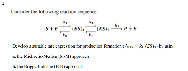 1.
Consider the following reaction sequence:
k1
k3
ks
k2
Develop a suitable rate expression for production formation (VMAx k5 (ES)2) by using
a. the Michaelis-Menten (M-M) approach
b. the Briggs-Haldane (B-H) approach
