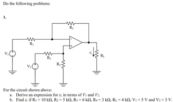 ## Circuit Analysis and Problem-Solving

### Problem

Do the following problems for the given circuit diagram:

1. For the circuit shown above:
    a. Derive an expression for \( i_L \) in terms of \( V_1 \) and \( V_2 \).
    b. Find \( i_L \) if \( R_1 = 10 \text{ k}\Omega \), \( R_2 = 5 \text{ k}\Omega \), \( R_3 = 6 \text{ k}\Omega \), \( R_4 = 3 \text{ k}\Omega \), \( R_L = 4 \text{ k}\Omega \), \( V_1 = 5 \text{ V} \) and \( V_2 = 3 \text{ V} \).

### Circuit Diagram Explanation

The provided circuit diagram consists of:
- Two voltage sources \( V_1 \) and \( V_2 \) which are connected to the ground.
- Four resistors \( R_1 \), \( R_2 \), \( R_3 \), and \( R_4 \) in the circuit.
- An operational amplifier with the inverting (-) and non-inverting (+) inputs.
- A load resistor \( R_L \) with a current \( i_L \) flowing through it.

### Steps for Solving the Problems

#### Part (a)
Derive an expression for \( i_L \) in terms of \( V_1 \) and \( V_2 \).

#### Part (b)
Find \( i_L \) given the following values:
- \( R_1 = 10 \text{ k}\Omega \)
- \( R_2 = 5 \text{ k}\Omega \)
- \( R_3 = 6 \text{ k}\Omega \)
- \( R_4 = 3 \text{ k}\Omega \)
- \( R_L = 4 \text{ k}\Omega \)
- \( V_1 = 5 \text{ V} \)
- \( V_2 = 3 \text{ V} \)