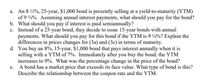 a. An 8 ½%, 25-year, $1,000 bond is presently selling at a yield-to-maturity (YTM)
of 9 4%. Assuming annual interest payments, what should you pay for the bond?
b. What should you pay if interest is paid semiannually?
c. Instead of a 25-year bond, they decide to issue 15-year bonds with annual
payments. What should you pay for this bond if the YTM is 9 4%? Explain the
differences in prices changes for (3a) and (3c) in terms of maturity.
d. You buy an 8%, 15-year, $1,000 bond that pays interest annually when it is
selling with a YTM of 7%. Immediately after you buy the bond, the YTM
increases to 9%. What was the percentage change in the price of the bond?
A bond has a market price that exceeds its face value. What type of bond is this?
Describe the relationship between the coupon rate and the YTM.
е.
