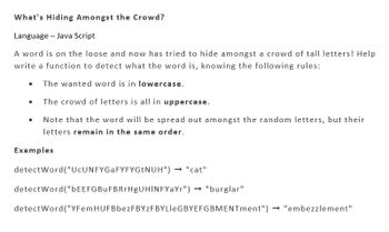 What's Hiding Amongst the Crowd?
Language - Java Script
A word is on the loose and now has tried to hide amongst a crowd of tall letters! Help
write a function to detect what the word is, knowing the following rules:
The wanted word is in lowercase.
The crowd of letters is all in uppercase.
Note that the word will be spread out amongst the random letters, but their
letters remain in the same order.
●
Examples
detectWord("UcUNFYGaFYFYGtNUH") → "cat"
detectWord("bEEFGBuFBRrHgUHINFYaYr") → "burglar"
detectWord("YFem HUFBbezFBYZF BYLleGBYEFGBMENTment") → "embezzlement"