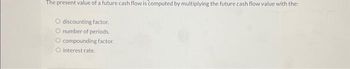 The present value of a future cash flow is computed by multiplying the future cash flow value with the:
O discounting factor.
O number of periods.
O compounding factor.
O interest rate.