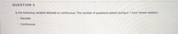 QUESTION 3
Is the following variable discrete or continuous: The number of questions asked during a 1-hour review session.
Discrete
Continuous
