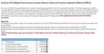 Exercise 15-3 (Algo) Finance lease; lessee; balance sheet and income statement effects [LO15-2]
On June 30, 2021, Georgia-Atlantic, Inc. leased a warehouse equipment from IC Leasing Corporation. The lease agreement calls for
Georgia-Atlantic to make semiannual lease payments of $414,415 over a five-year lease term, payable each June 30 and December 31,
with the first payment at June 30, 2021. Georgia-Atlantic's incremental borrowing rate is 10%, the same rate IC uses to calculate lease
payment amounts. Amortization is recorded on a straight-line basis at the end of each fiscal year. The fair value of the equipment is
$3.4 million. (FV of $1, PV of $1, FVA of $1, PVA of $1, FVAD of $1 and PVAD of $1) (Use appropriate factor(s) from the tables
provided.)
Required:
1. Determine the present value of the lease payments at June 30, 2021 that Georgia-Atlantic uses to record the right-of-use asset and
lease liability.
2. What pretax amounts related to the lease would Georgia-Atlantic report in its balance sheet at December 31, 2021?
3. What pretax amounts related to the lease would Georgia-Atlantic report in its income statement for the year ended December 31,
2021?
(For all requirements, enter your answers in whole dollars and not in millions. Round your final answers to the nearest whole
dollar.)
1.
2.
3.
Present value
Pretax amount for liability
Pretax amount for right-of-use asset
Pretax amount for interest expense
Pretax amount for amortization expense
$
3,360,002✔
$ 2,678,451✔✔
$
3,020,002 x
$
147,279✔
$
340,000 X