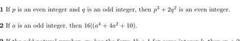 1. If \( p \) is an even integer and \( q \) is an odd integer, then \( p^3 + 2q^2 \) is an even integer.

2. If \( a \) is an odd integer, then \( 16 \mid (a^4 + 4a^2 + 10) \).

3. If the odd natural number \( m \) has the form \( 4k + 1 \) for some integer \( k \), then \( m - 1 \).