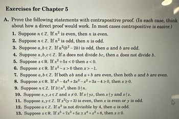 **Exercises for Chapter 5**

**A. Prove the following statements with contrapositive proof.** *(In each case, think about how a direct proof would work. In most cases contrapositive is easier.)*

1. Suppose \( n \in \mathbb{Z} \). If \( n^2 \) is even, then \( n \) is even.

2. Suppose \( n \in \mathbb{Z} \). If \( n^2 \) is odd, then \( n \) is odd.

3. Suppose \( a, b \in \mathbb{Z} \). If \( a^2(b^2 - 2b) \) is odd, then \( a \) and \( b \) are odd.

4. Suppose \( a, b, c \in \mathbb{Z} \). If \( a \) does not divide \( bc \), then \( a \) does not divide \( b \).

5. Suppose \( x \in \mathbb{R} \). If \( x^2 + 5x < 0 \) then \( x < 0 \).

6. Suppose \( x \in \mathbb{R} \). If \( x^3 - x > 0 \) then \( x > 1 \).

7. Suppose \( a, b \in \mathbb{Z} \). If both \( ab \) and \( a + b \) are even, then both \( a \) and \( b \) are even.

8. Suppose \( x \in \mathbb{R} \). If \( x^5 - 4x^4 + 3x^3 - x^2 + 3x - 4 \geq 0 \), then \( x \geq 0 \).

9. Suppose \( n \in \mathbb{Z} \). If 3 ∤ \( n^2 \), then 3 ∤ \( n \).

10. Suppose \( x, y, z \in \mathbb{Z} \) and \( x \neq 0 \). If \( x \mid yz \), then \( x \nmid y \) and \( x \nmid z \).

11. Suppose \( x, y \in \mathbb{Z} \). If \( x^2(y + 3) \)