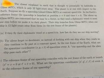 The text describes a hypothetical scenario involving space travel to the exoplanet Gliese 667Cc, which is thought to be potentially habitable and located 22 light-years away from Earth. The scenario involves a spaceship traveling from Earth to Gliese 667Cc at a constant speed of 0.8c (where "c" is the speed of light). The problem also considers the response of aliens on Gliese 667Cc, who send a diplomatic vessel to meet the spaceship.

**Problem Statement:**

1. **Scenario Overview:**
   - Gliese 667Cc is 22 light-years away from Earth.
   - Our spaceship is launched from Earth at position \( x = 0 \) and time \( t = 0 \), traveling at 0.8c.
   - Aliens on Gliese 667Cc send a diplomatic vessel to meet our spaceship.

2. **Question (a):**
   - If the diplomatic vessel travels at 0.4c, determine how fast they perceive our ship to be moving.

3. **Question (b):**
   - If the aliens do not decelerate and fly past our ship, find the spacetime coordinates \((x, y, z, t)\) for the moment "our spaceship and the alien ship pass each other" in the Earth's reference frame.

4. **Question (c):**
   - Convert these coordinates into the reference frame of our spaceship, where the spaceship's rest frame coincides with Earth's at the launch \( (x' = x = 0 \text{ and } t' = t = 0) \).

No graphs or diagrams are included in the text. The questions involve applying principles of relativity and coordinate transformations.