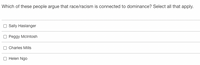 Which of these people argue that race/racism is connected to dominance? Select all that apply.
Sally Haslanger
O Peggy Mclntosh
Charles Mills
Helen Ngo
