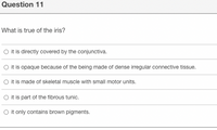 Question 11
What is true of the iris?
O it is directly covered by the conjunctiva.
O it is opaque because of the being made of dense irregular connective tissue.
O it is made of skeletal muscle with small motor units.
O it is part of the fibrous tunic.
O it only contains brown pigments.
