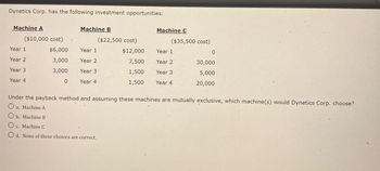 Dynetics Corp. has the following investment opportunities:
Machine A
Machine B
Machine C
($10,000 cost)
($22,500 cost)
($35,500 cost)
Year 1
$6,000
Year 1
$12,000
Year 1
0
Year 2
3,000
Year 2
7,500
Year 2
30,000
Year 3
3,000
Year 3
1,500
Year 3
5,000
Year 4
0
Year 4
1,500
Year 4
20,000
Under the payback method and assuming these machines are mutually exclusive, which machine(s) would Dynetics Corp. choose?
a. Machine A
b. Machine B
c. Machine C
Od. None of these choices are correct.