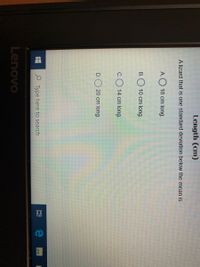 Length (cm)
A lizard that is one standard deviation below the mean is
А.
18 cm long.
B.
10 cm long.
C.
14 cm long.
D. 20 cm long.
P Type here to search
Lenovo
