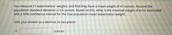 You measure 21 watermelons' weights, and find they have a mean weight of 47 ounces. Assume the
population standard deviation is 5.6 ounces. Based on this, what is the maximal margin of error associated
with a 90% confidence interval for the true population mean watermelon weight.
Give your answer as a decimal, to two places
H
ounces