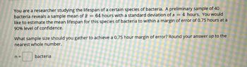 You are a researcher studying the lifespan of a certain species of bacteria. A preliminary sample of 40
bacteria reveals a sample mean of a = 64 hours with a standard deviation of s = 4 hours. You would
like to estimate the mean lifespan for this species of bacteria to within a margin of error of 0.75 hours at a
90% level of confidence.
What sample size should you gather to achieve a 0.75 hour margin of error? Round your answer up to the
nearest whole number.
n =
bacteria