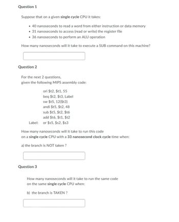 Question 1
Suppose that on a given single cycle CPU it takes:
• 40 nanoseconds to read a word from either instruction or data memory
• 31 nanoseconds to access (read or write) the register file
• 36 nanoseconds to perform an ALU operation
How many nanoseconds will it take to execute a SUB command on this machine?
Question 2
For the next 2 questions,
given the following MIPS assembly code:
ori $12, $t1, 55
beq $t2, $t3, Label
sw $t5, 12($t3)
andi $t5, $t2, 48
sub $t5, $t2, $t6
add $t6, $t1,$t2
Label:
or $55, $s2, $s3
How many nanoseconds will it take to run this code
on a single cycle CPU with a 33 nanosecond clock cycle time when:
a) the branch is NOT taken?
Question 3
How many nanoseconds will it take to run the same code
on the same single cycle CPU when:
b) the branch is TAKEN?