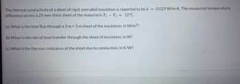 The thermal conductivity of a sheet of rigid, extruded insulation is reported to be k = 0.029 W/m.K. The measured temperature
difference across a 25-mm-thick sheet of the material is T₁ - T₂ = 12°C.
(a) What is the heat flux through a 3 mx 3 m sheet of the insulation, in W/m²?
(b) What is the rate of heat transfer through the sheet of insulation, in W?
(c) What is the thermal resistance of the sheet due to conduction, in K/W?