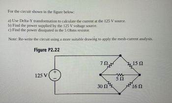 For the circuit shown in the figure below:
a) Use Delta-Y transformation to calculate the current at the 125 V source.
b) Find the power supplied by the 125 V voltage source.
c) Find the power dissipated in the 5 Ohms resistor.
Note: Re-write the circuit using a more suitable drawing to apply the mesh-current analysis.
Figure P2.22
ΖΩ,
z 15 Ω
N
125 V
w
50
3052
16Ω