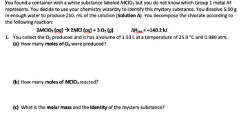 You found a container with a white substance labeled MCIO3 but you do not know which Group 1 metal M
represents. You decide to use your chemistry wizardry to identify this mystery substance. You dissolve 5.00 g
in enough water to produce 250. mL of the solution (Solution A). You decompose the chlorate according to
the following reaction:
2MCIO3(aq) → 2MCI (aq) + 3 O₂ (g)
AHrxn=-140.2 kJ
1. You collect the O₂ produced and it has a volume of 1.53 L at a temperature of 25.0 °C and 0.980 atm.
(a) How many moles of O₂ were produced?
(b) How many moles of MCIO3 reacted?
(c) What is the molar mass and the identity of the mystery substance?