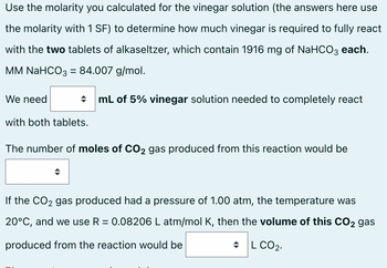 Use the molarity you calculated for the vinegar solution (the answers here use
the molarity with 1 SF) to determine how much vinegar is required to fully react
with the two tablets of alkaseltzer, which contain 1916 mg of NaHCO3 each.
MM NaHCO3 = 84.007 g/mol.
We need
→ mL of 5% vinegar solution needed to completely react
with both tablets.
The number of moles of CO2 gas produced from this reaction would be
If the CO₂ gas produced had a pressure of 1.00 atm, the temperature was
20°C, and we use R = 0.08206 L atm/mol K, then the volume of this CO2 gas
produced from the reaction would be
◆L CO₂.