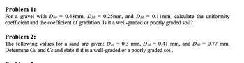 Problem 1:
For a gravel with D60 0.48mm, D30 0.25mm, and D10
coefficient and the coefficient of gradation. Is it a well-graded or poorly graded soil?
-
=
=
=
0.11mm, calculate the uniformity
Problem 2:
0.3 mm, D30
The following values for a sand are given: D10
Determine Cu and Cc and state if it is a well-graded or a poorly graded soil.
=
0.41 mm, and D60 =
=
0.77 mm.