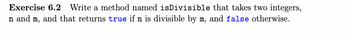 Exercise 6.2 Write a method named isDivisible that takes two integers,
n and m, and that returns true if n is divisible by m, and false otherwise.