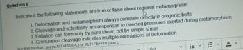 Question 6
h
Indicate if the following statements are true or false about regional metamorphism.
1. Deformation and metamorphism always correlate directly in orogenic belts
2. Cleavage and schistosity are responses to directed pressures exerted during metamorphism
3. Foliation can form only by pure shear, not by simple shear
4. Crenulation cleavage indicates multiple orientations of deformation
For the toolbar, press ALT+F10 (PC) or ALT+FN+F10 (Mac).
10pt
|||
>
111
A