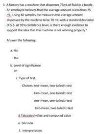 1. A factory has a machine that dispenses 75mL of fluid in a bottle.
An employee believes that the average amount is less than 75
ml. Using 40 samples, he measures the average amount
dispensed by the machine to be 70 mL with a standard deviation
of 5.5. At 95% confidence level, is there enough evidence to
support the idea that the machine is not working properly?
Answer the following:
а. Но:
Ha:
b. Level of significance
a=
с. Туре of test.
Choices: one-mean, two-tailed t-test
two-mean, one-tailed t-test
one-mean, one-tailed z-test
two-mean, two-tailed z-test
d.Tabulated value and computed value
e. Decision
f. Interpretation
