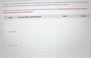 Larkspur, Inc. receives $260,400 when it issues a $260,400, 10% mortgage note payable to finance the construction of a building at
December 31, 2022. The terms provide for annual installment payments of $43,400 on December 31.
Prepare the journal entries to record the mortgage loan and the first two payments. (Credit account titles are automatically indented
when amount is entered. Do not indent manually.)
Date
Dec. 31, 2023
Dec. 31, 2024
Account Titles and Explanation
Debit
LOGICA
Credit