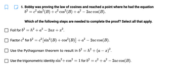 6. Bobby was proving the law of cosines and reached a point where he had the equation
b² = c² sin² (B) + c² cos² (B) + a² − 2ac cos(B).
-
Which of the following steps are needed to complete the proof? Select all that apply.
Foil for 6² h² + a² - 2ax + x².
=
Factor c² for b² = c² [sin² (B) + cos² (B)] + a² - 2ac cos(B).
Use the Pythagorean theorem to result in 6²
=
Use the trigonometric identity sin²+ cos²
h² + (a − x)².
1 for b² = c² + a² - 2ac cos(B).
=